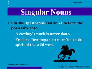 Apostrophe
© 2002 The McGraw-Hill Companies, Inc.
Sentence Skills, Form A, 7E
Singular Nouns
• Use the apostrophe and an - s to form the
possessive case.
– A cowboy’s work is never done.
– Frederic Remington’s art reflected the
spirit of the wild west.
 