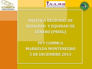 POLÍTICA REGIONAL DE
IGUALDAD Y EQUIDAD DE
GÉNERO (PRIEG)
PPT COMMCA
MARKELDA MONTENEGRO
5 DE DICIEMBRE 2013
 