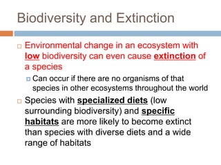Biodiversity and Extinction
 Environmental change in an ecosystem with
low biodiversity can even cause extinction of
a species
 Can occur if there are no organisms of that
species in other ecosystems throughout the world
 Species with specialized diets (low
surrounding biodiversity) and specific
habitats are more likely to become extinct
than species with diverse diets and a wide
range of habitats
 