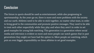 Conclusion
The future in sports should be used as entertainment, while also progressing in
sportsmanship. As the years go on, there is more and more problems with the society
and our earth. Athletes need to be able to stick together, no matter what team, in order
to bring good to the communities and promote positive messages. They need to be able
to treat each other respectfully while they play and when they aren’t in order to set
good examples for young kids watching. This generation is a generation where social
media and television is evident so more and more people can watch games that in past
generations they might not have had the option to. More people are watching, which
puts an even bigger responsibility on these athletes to set good examples.
 