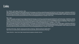 Links
Kurr, Stephen. Little League University , 2022,
https://www.google.com/imgres?imgurl=https%3A%2F%2Fandscape.com%2Fwp-content%2Fuploads%2F2022%2F11%2FGettyImages-1344804224-e166796418
8924.jpg%3Fw%3D700&tbnid=io4mHBMBUafvNM&vet=12ahUKEwix2qOztOD9AhXQD1kFHSUZAewQMygbegUIARDyAQ..i&imgrefurl=https%3A%2F%2Fandsca
pe.com%2Ffeatures%2Fblack-nfl-coordinators-are-ready-for-head-coaching-jobs-do-owners-care%2F&docid=j7lCLD5O0cMjGM&w=700&h=393&q=owners%20an
d%20coaches&ved=2ahUKEwix2qOztOD9AhXQD1kFHSUZAewQMygbegUIARDyAQ. Accessed 16 Mar. 2023.
Reid , Jason.
“Https://Www.google.com/Imgres?Imgurl=Https%3A%2F%2Fandscape.Com%2Fwp-Content%2Fuploads%2F2022%2F11%2FGettyImages-1344804224-e166796
4188924.Jpg%3Fw%3D700&Tbnid=io4mHBMBUafvNM&Vet=12ahUKEwix2qOztOD9AhXQD1kFHSUZAewQMygbegUIARDyAQ..i&Imgrefurl=Https%3A%2F%2Fa
ndscape.Com%2Ffeatures%2Fblack-Nfl-Coordinators-Are-Ready-for-Head-Coaching-Jobs-Do-Owners-Care%2F&Docid=j7lCLD5O0cMjGM&w=700&h=393&q=O
wners%20and%20coaches&Ved=2ahUKEwix2qOztOD9AhXQD1kFHSUZAewQMygbegUIARDyAQ.” Andscape , 10 Nov. 2022,
https://www.google.com/imgres?imgurl=https%3A%2F%2Fandscape.com%2Fwp-content%2Fuploads%2F2022%2F11%2FGettyImages-1344804224-e166796418
8924.jpg%3Fw%3D700&tbnid=io4mHBMBUafvNM&vet=12ahUKEwix2qOztOD9AhXQD1kFHSUZAewQMygbegUIARDyAQ..i&imgrefurl=https%3A%2F%2Fandsca
pe.com%2Ffeatures%2Fblack-nfl-coordinators-are-ready-for-head-coaching-jobs-do-owners-care%2F&docid=j7lCLD5O0cMjGM&w=700&h=393&q=owners%20an
d%20coaches&ved=2ahUKEwix2qOztOD9AhXQD1kFHSUZAewQMygbegUIARDyAQ. Accessed 16 Mar. 2023.
University, Santa Clara. “Steroids, Sports and the Ethics of Winning.” Markkula Center for Applied Ethics,
https://www.scu.edu/ethics/focus-areas/bioethics/resources/steroids-sports-and-the-ethics-of-winning/.
“Boston Red Sox.” Jimmy Fund, https://www.jimmyfund.org/about-us/boston-red-sox/.
 