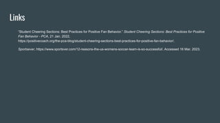 Links
“Student Cheering Sections: Best Practices for Positive Fan Behavior.” Student Cheering Sections: Best Practices for Positive
Fan Behavior - PCA, 21 Jan. 2022,
https://positivecoach.org/the-pca-blog/student-cheering-sections-best-practices-for-positive-fan-behavior/.
Sportsever, https://www.sportsver.com/12-reasons-the-us-womens-soccer-team-is-so-successful/. Accessed 16 Mar. 2023.
 