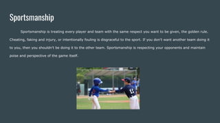 Sportsmanship
Sportsmanship is treating every player and team with the same respect you want to be given, the golden rule.
Cheating, faking and injury, or intentionally fouling is disgraceful to the sport. If you don’t want another team doing it
to you, then you shouldn’t be doing it to the other team. Sportsmanship is respecting your opponents and maintain
poise and perspective of the game itself.
 