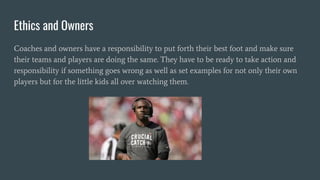 Ethics and Owners
Coaches and owners have a responsibility to put forth their best foot and make sure
their teams and players are doing the same. They have to be ready to take action and
responsibility if something goes wrong as well as set examples for not only their own
players but for the little kids all over watching them.
 