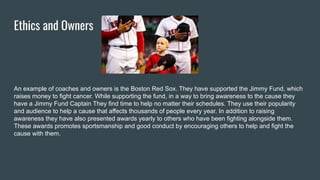 Ethics and Owners
An example of coaches and owners is the Boston Red Sox. They have supported the Jimmy Fund, which
raises money to fight cancer. While supporting the fund, in a way to bring awareness to the cause they
have a Jimmy Fund Captain They find time to help no matter their schedules. They use their popularity
and audience to help a cause that affects thousands of people every year. In addition to raising
awareness they have also presented awards yearly to others who have been fighting alongside them.
These awards promotes sportsmanship and good conduct by encouraging others to help and fight the
cause with them.
 