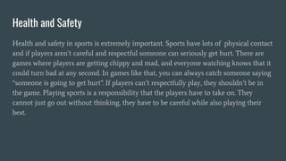 Health and Safety
Health and safety in sports is extremely important. Sports have lots of physical contact
and if players aren’t careful and respectful someone can seriously get hurt. There are
games where players are getting chippy and mad, and everyone watching knows that it
could turn bad at any second. In games like that, you can always catch someone saying
“someone is going to get hurt”. If players can’t respectfully play, they shouldn’t be in
the game. Playing sports is a responsibility that the players have to take on. They
cannot just go out without thinking, they have to be careful while also playing their
best.
 