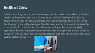 Health and Safety
Steroids are a huge issue in professional sports. Athletes take them to become the best
version of themselves, even if it is inhumane and unethical.Athletes think that by
taking steroids, they can get an advantage over their opponents. They are not wrong
but it doesn’t come without dangers. Steroids cause athletes to be able to do tasks that
a human should be able to do. Steroids messes with your hormones and body
regulations. It can cause physiological and emotional damage to the athlete, as well as
even been seen as a cause for liver damage. Steroids hurt both the integrity of the game
and the athlete themselves.
 