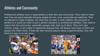 Athletes and Community
Professional athletes have a responsibility to their fans and community. They need to make
sure they set good examples because people all over, even young kids are watching. They
are allowed to make mistakes, but what they do after is what matters. Not everyone is
perfect so it would be unfair to put a perfect standard on professional athletes. They need to
realize that the community, especially younger kids, look up to them. They can’t play
unfairly, cheat, or act rudely to opponents because they will always have eyes on them and
people who follow them. If kids see their favorite players being unsportsmanlike, they will
think it’s okay to do the same.
 