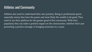 Athletes and Community
Athletes also need to understand their own position. Being in professional sports
especially means they have the power and most likely the wealth to do good. They
need to use their platform for the greater good of the community. With their
popularity they can make a positive impact on the communities, whether that’s just
promoting a positive message or bringing awareness to a cause.
 