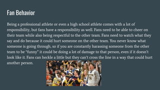 Fan Behavior
Being a professional athlete or even a high school athlete comes with a lot of
responsibility, but fans have a responsibility as well. Fans need to be able to cheer on
their team while also being respectful to the other team. Fans need to watch what they
say and do because it could hurt someone on the other team. You never know what
someone is going through, so if you are constantly harassing someone from the other
team to be “funny” it could be doing a lot of damage to that person, even if it doesn’t
look like it. Fans can heckle a little but they can’t cross the line in a way that could hurt
another person.
 