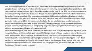 Saat ini persaingan pemasaran produk dan jasa semakin ketat sehingga diperlukan konsep strategi marketing
yang jitu dengan marketing plan. Tetapi dalam kenyataannya marketing plan yang dibuat dengan baik pun tidak
membawa hasil bagi perusahaan. Hal ini disebabkan marketing plan yang dibuat tidak pernah dilaksanakan atau
marketing plan yang dibuat harus disesuaikan dengan perubahan-perubahan internal dan external perusahaan.
Perubahan internal perusahaan bisa karena keterlambatan divisi lain dalam melakukan aktivitasnya, misalnya
dalam penyediaan dana, pencarian pemasok bahan baku, hak paten, riset pasar, analisis pesaing, survey harga,
pencarian media promosi, biro iklan, pencarian distributor dan lain-lain. Sedangkan perubahan external
perusahaan adalah hadirnya produk pesaing, masuknya produk baru ke distributor partner kerja principal,
program promosi yang sama dilakukan oleh pesaing, program cut price yang dilakukan oleh pesaing, serta
aktivitas pemasaran yang lain yang sifatnya mendahului.
Selain itu marketing plan tidak dibuat sistematis dan detail, serta tidak adanya alat yang dapat digunakan untuk
mengontrol kapan aktivitas marketing diawali, diakhiri dan dievaluasi sehingga perubahan internal dan external
dapat diminimalisasi. Solusi yang tepat agar marketing plan yang dibuat dapat diimplementasikan dengan
maksimal adalah pembuatan “time table” yang berisikan aktivitas-aktivitas sesuai marketing plan secara detail
dari hari ke hari serta kapan aktivitas tersebut diawali, diakhiri dan dievaluasi. Selain itu time table yang baik
akan memudahkan kontrol aktivitas pemasar mulai dari tenaga penjualan, tim promosi SPG, MD dan task
force), supervisor dan manajer penjualan.
 