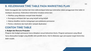 B. KELEMAHAN TIME TABLE PADA MARKETING PLAN
CONTOH TIME TABLE
Aktifitas yang dilakukan menjadi tidak fleksibel
Kurangnya antisipasi dari apa yang terjadi sering terjadi
Adanya deadline memicu ketegangan para pelaksana pemasaran
Pemicu robotisme dan hasil akhir nampak dipaksakan
Selain keunggulan dan manfaat dari time table,terdapat beberapa kelemahan dalam penggunaan time table ini
meskipun ukurannya. Kelemahan-kelemahan tersebut antara lain:
Program dan budget pemasaran harus disiapkan sesuai kebutuhan bisnis. Program pemasaran yang dibuat
harus disesuaikan budget yang dimiliki oleh pemilik bisnis. Hal ini dilakukan agar pencapaian target bisnis bisa
lebih mudah.
1. Budget dan Rencana Penjualan
 
