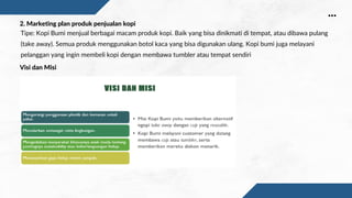 Tipe: Kopi Bumi menjual berbagai macam produk kopi. Baik yang bisa dinikmati di tempat, atau dibawa pulang
(take away). Semua produk menggunakan botol kaca yang bisa digunakan ulang. Kopi bumi juga melayani
pelanggan yang ingin membeli kopi dengan membawa tumbler atau tempat sendiri
2. Marketing plan produk penjualan kopi
Visi dan Misi
 