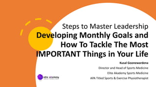 Steps to Master Leadership
Developing Monthly Goals and
How To Tackle The Most
IMPORTANT Things in Your Life
Kusal Goonewardena
Director and Head of Sports Medicine
Elite Akademy Sports Medicine
APA Titled Sports & Exercise Physiotherapist
 