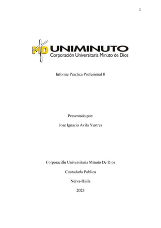 2
Informe Practica Profesional ll
Presentado por:
Jose Ignacio Avila Yustres
Corporación Universitaria Minuto De Dios
Contaduría Publica
Neiva-Huila
2023
 