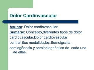 Dolor Cardiovascular
Asunto: Dolor cardiovascular.
Sumario: Concepto,diferentes tipos de dolor
cardiovascular.Dolor cardiovascular
central.Sus modalidades.Semoigrafía,
semiogénesis y semiodiagnóstico de cada una
de ellas.
 
