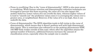  Prone to overfitting: Due to the “curse of dimensionality”, KNN is also more prone
to overfitting. While feature selection and dimensionality reduction techniques are
leveraged to prevent this from occurring, the value of k can also impact the
model’s behavior. Lower values of k can overfit the data, whereas higher values of
k tend to “smooth out” the prediction values since it is averaging the values over a
greater area, or neighborhood. However, if the value of k is too high, then it can
underfit the data.
 Curse of dimensionality: The KNN algorithm tends to fall victim to the curse of
dimensionality, which means that it doesn’t perform well with high-dimensional
data inputs. This is sometimes also referred to as the peaking phenomenon (PDF,
340 MB) (link resides outside of ibm.com), where after the algorithm attains the
optimal number of features, additional features increases the amount of
classification errors, especially when the sample size is smaller.
 