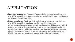  Data pre-processing: Datasets frequently have missing values, but
the KNN algorithm can estimate for those values in a process known
as missing data imputation.
 Recommendation Engines: Using clickstream data from websites,
the KNN algorithm has been used to provide automatic
recommendations to users on additional content. This research (link
resides outside of ibm.com) shows that the a user is assigned to a
particular group, and based on that group’s user behavior, they are
given a recommendation. However, given the scaling issues with
KNN, this approach may not be optimal for larger datasets.
 