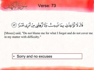 Verse: 73
• Sorry and no excuses
[Moses] said, "Do not blame me for what I forgot and do not cover me
in my matter with difficulty."
 