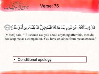 Verse: 76
• Conditional apology
[Moses] said, "If I should ask you about anything after this, then do
not keep me as a companion. You have obtained from me an excuse."
 