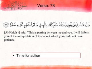 Verse: 78
• Time for action
[Al-Khidh r] said, "This is parting between me and you. I will inform
you of the interpretation of that about which you could not have
patience.
 