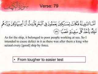 Verse: 79
• From tougher to easier test
As for the ship, it belonged to poor people working at sea. So I
intended to cause defect in it as there was after them a king who
seized every [good] ship by force.
 