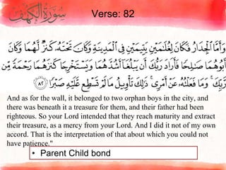 Verse: 82
• Parent Child bond
And as for the wall, it belonged to two orphan boys in the city, and
there was beneath it a treasure for them, and their father had been
righteous. So your Lord intended that they reach maturity and extract
their treasure, as a mercy from your Lord. And I did it not of my own
accord. That is the interpretation of that about which you could not
have patience."
 