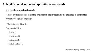 2. Implicational and non-implicational universals
2.1. Implicational universals
* These are the ones that relate the presence of one property to the presence of some other
property of a given language.
* The universal: If A, B.
Four possibilities:
A and B
A and not-B
not A and B
not-A and not-B
Presenter: Hoàng Hương Linh
 