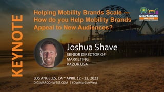 KEYNOTE
LOS ANGELES, CA ~ APRIL 12 - 13, 2023
DIGIMARCONWEST.COM | #DigiMarConWest
Helping Mobility Brands Scale —
How do you Help Mobility Brands
Appeal to New Audiences?
Joshua Shave
SENIOR DIRECTOR OF
MARKETING
RAZOR USA
 