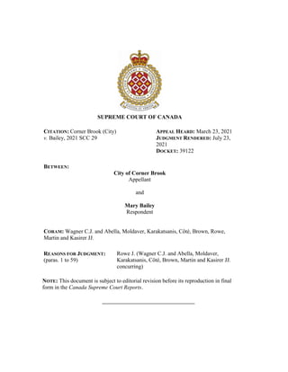 SUPREME COURT OF CANADA
CITATION: Corner Brook (City)
v. Bailey, 2021 SCC 29
APPEAL HEARD: March 23, 2021
JUDGMENT RENDERED: July 23,
2021
DOCKET: 39122
BETWEEN:
City of Corner Brook
Appellant
and
Mary Bailey
Respondent
CORAM: Wagner C.J. and Abella, Moldaver, Karakatsanis, Côté, Brown, Rowe,
Martin and Kasirer JJ.
REASONS FOR JUDGMENT:
(paras. 1 to 59)
Rowe J. (Wagner C.J. and Abella, Moldaver,
Karakatsanis, Côté, Brown, Martin and Kasirer JJ.
concurring)
NOTE: This document is subject to editorial revision before its reproduction in final
form in the Canada Supreme Court Reports.
 