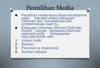 Pemilihan Media
 Pemilihan media komunikasi berdasarkan
pada interaksi antara kekayaan
informasi dan kompleksitas dari
problem/situasi saat itu.
 Kekayaan Informasi (Richard Daft dan
Robert Lengel) : pembawa informasi
potensial yang berkapasitas
data,ditentukan oleh :
1. Umpan balik
2. Saluran
3. Personal vs impersonal
4. Sumber bahasa
 