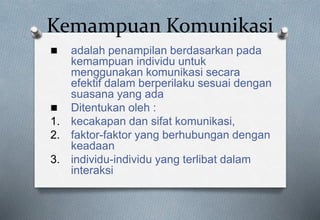Kemampuan Komunikasi
 adalah penampilan berdasarkan pada
kemampuan individu untuk
menggunakan komunikasi secara
efektif dalam berperilaku sesuai dengan
suasana yang ada
 Ditentukan oleh :
1. kecakapan dan sifat komunikasi,
2. faktor-faktor yang berhubungan dengan
keadaan
3. individu-individu yang terlibat dalam
interaksi
 