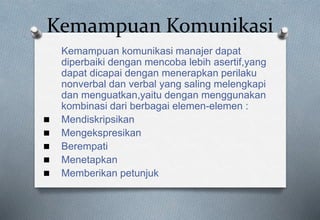 Kemampuan Komunikasi
Kemampuan komunikasi manajer dapat
diperbaiki dengan mencoba lebih asertif,yang
dapat dicapai dengan menerapkan perilaku
nonverbal dan verbal yang saling melengkapi
dan menguatkan,yaitu dengan menggunakan
kombinasi dari berbagai elemen-elemen :
 Mendiskripsikan
 Mengekspresikan
 Berempati
 Menetapkan
 Memberikan petunjuk
 