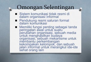 Omongan Selentingan
 Sistem komunikasi tidak resmi di
dalam organisasi informal
 Pendukung resmi saluran formal
dalam komunikasi
 Memiliki fungsi penting sebagai tanda
peringatan awal untuk suatu
perubahan organisasi, sebuah media
untuk menghasilkan budaya
organisasi, sebuah mekanisme untuk
membantu perkembangan
kekompakan kelompok, dan sebuah
jalan informal untuk merangkul ide-ide
sehat orang lain
 