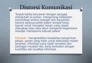 Distorsi Komunikasi
Terjadi ketika karyawan dengan sengaja
mengubah isi pesan, mengurangi ketepatan
komunikasi antara manajer dan karyawan,
karena adanya politik dalam tempat kerja,
hasrat untuk mengatur kesan yang dapat
ditangkap atau rasa takut mengenai bagaimana
manajer merespons sebuah pesan
Dampak : menghasilkan kesalahan pengiriman
pesan, pesan yang tidak untuk diteruskan malah
tersebar, informasi yang salah tersebar dan
berbagai masalah lain yang berkaitan dengan
kuantitas dan kualitas informasi
 