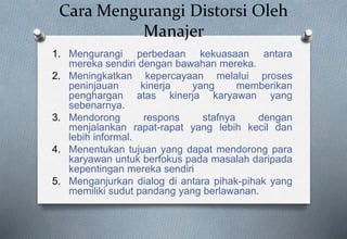 Cara Mengurangi Distorsi Oleh
Manajer
1. Mengurangi perbedaan kekuasaan antara
mereka sendiri dengan bawahan mereka.
2. Meningkatkan kepercayaan melalui proses
peninjauan kinerja yang memberikan
penghargan atas kinerja karyawan yang
sebenarnya.
3. Mendorong respons stafnya dengan
menjalankan rapat-rapat yang lebih kecil dan
lebih informal.
4. Menentukan tujuan yang dapat mendorong para
karyawan untuk berfokus pada masalah daripada
kepentingan mereka sendiri
5. Menganjurkan dialog di antara pihak-pihak yang
memiliki sudut pandang yang berlawanan.
 