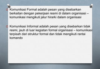 O Komunikasi Formal adalah pesan yang disebarkan
berkaitan dengan pekerjaan resmi di dalam organisasi –
komunikasi mengikuti jalur hirarki dalam organisasi
O Komunikasi Informal adalah pesan yang disebarkan tidak
resmi, jauh di luar kegiatan formal organisasi – komunikasi
terpisah dari struktur formal dan tidak mengikuti rantai
komando
 