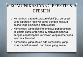 KOMUNIKASI YANG EFEKTIF &
EFESIEN
O Komunikasi dapat dikatakan efektif jika persepsi
yang diperoleh receiver sama dengan maksud
pesan yang dikirimkan oleh sumber
O Komunikasi yang efektif membawa pengetahuan
ke dalam suatu organisasi & menyebarkannya
dengan cepat kepada karyawan yang memerlukan
informasi tersebut
O Komunikasi yang efisien ada komunikasi yang
tidak memakan waktu dan biaya yang minim
 