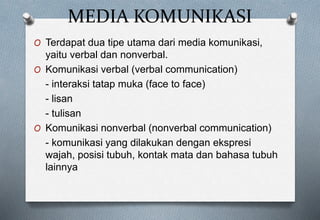 MEDIA KOMUNIKASI
O Terdapat dua tipe utama dari media komunikasi,
yaitu verbal dan nonverbal.
O Komunikasi verbal (verbal communication)
- interaksi tatap muka (face to face)
- lisan
- tulisan
O Komunikasi nonverbal (nonverbal communication)
- komunikasi yang dilakukan dengan ekspresi
wajah, posisi tubuh, kontak mata dan bahasa tubuh
lainnya
 