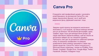 Canva Pro
Створюйте свій професійний дизайн і досягайте
цілей брендингу за допомогою Canva Pro, яка
надає першокласні функції, як-от засіб для
видалення фону, фірмовий комплект тощо.
Завдяки одній підписці ви відкриєте нескінченні
можливості, а це означає, що ваша команда матиме
доступ до близько 100 мільйонів фотографій, аудіо,
графіки, відео тощо для використання всюди. Це
надає вам багато варіантів вибору, щоб ви ніколи не
витрачали зайвий час на створення дизайну.
Прискоріть свої ідеї за допомогою шаблонів преміум-
класу та працюйте професійно та швидше,
дозволяючи своїй команді працювати з вами над
одним проектом. Canva Pro також інтегрується з
багатьма бізнес-сервісами, такими як PixaBay, Pixie,
Pexels, Unsplash, Google Drive, Google Maps, Twitter,
Facebook, Dropbox, Instagram тощо
 