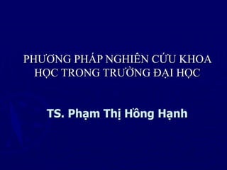 PHƯƠNG PHÁP NGHIÊN CỨU KHOA
HỌC TRONG TRƯỜNG ĐẠI HỌC
TS. Phạm Thị Hồng Hạnh
 