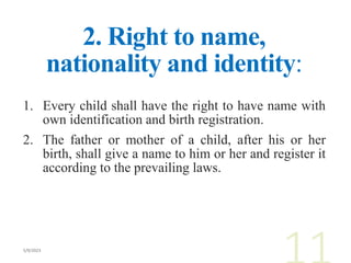 2. Right to name,
nationality and identity:
1. Every child shall have the right to have name with
own identification and birth registration.
2. The father or mother of a child, after his or her
birth, shall give a name to him or her and register it
according to the prevailing laws.
 