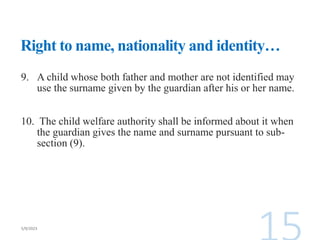 Right to name, nationality and identity…
9. A child whose both father and mother are not identified may
use the surname given by the guardian after his or her name.
10. The child welfare authority shall be informed about it when
the guardian gives the name and surname pursuant to sub-
section (9).
 