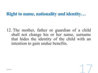Right to name, nationality and identity…
12. The mother, father or guardian of a child
shall not change his or her name, surname
that hides the identity of the child with an
intention to gain undue benefits.
 
