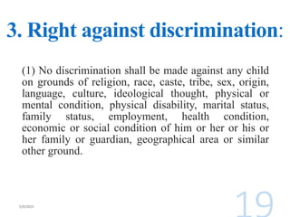 3. Right against discrimination:
(1) No discrimination shall be made against any child
on grounds of religion, race, caste, tribe, sex, origin,
language, culture, ideological thought, physical or
mental condition, physical disability, marital status,
family status, employment, health condition,
economic or social condition of him or her or his or
her family or guardian, geographical area or similar
other ground.
 