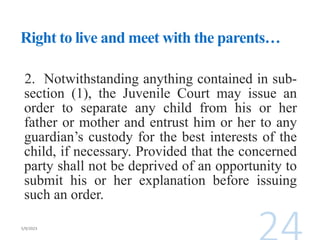 Right to live and meet with the parents…
2. Notwithstanding anything contained in sub-
section (1), the Juvenile Court may issue an
order to separate any child from his or her
father or mother and entrust him or her to any
guardian’s custody for the best interests of the
child, if necessary. Provided that the concerned
party shall not be deprived of an opportunity to
submit his or her explanation before issuing
such an order.
 