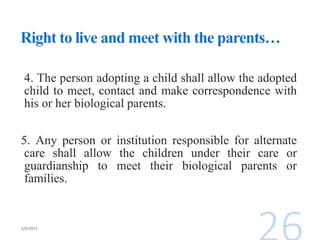 Right to live and meet with the parents…
4. The person adopting a child shall allow the adopted
child to meet, contact and make correspondence with
his or her biological parents.
5. Any person or institution responsible for alternate
care shall allow the children under their care or
guardianship to meet their biological parents or
families.
 