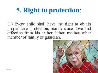 5. Right to protection:
(1) Every child shall have the right to obtain
proper care, protection, maintenance, love and
affection from his or her father, mother, other
member of family or guardian.
 