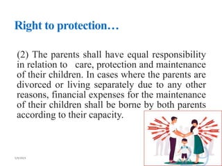 Right to protection…
(2) The parents shall have equal responsibility
in relation to care, protection and maintenance
of their children. In cases where the parents are
divorced or living separately due to any other
reasons, financial expenses for the maintenance
of their children shall be borne by both parents
according to their capacity.
 