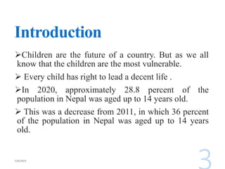 Introduction
Children are the future of a country. But as we all
know that the children are the most vulnerable.
 Every child has right to lead a decent life .
In 2020, approximately 28.8 percent of the
population in Nepal was aged up to 14 years old.
 This was a decrease from 2011, in which 36 percent
of the population in Nepal was aged up to 14 years
old.
 